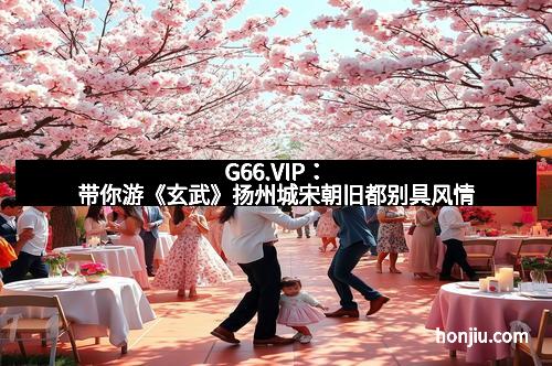 G66.VIP：带你游《玄武》扬州城宋朝旧都别具风情